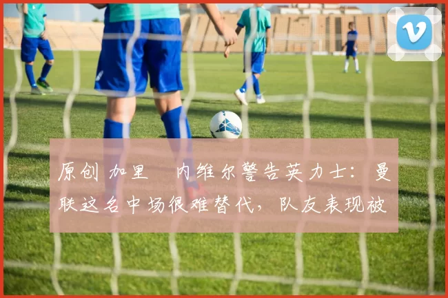 原创 加里・内维尔警告英力士：曼联这名中场很难替代，队友表现被赞 “离谱”