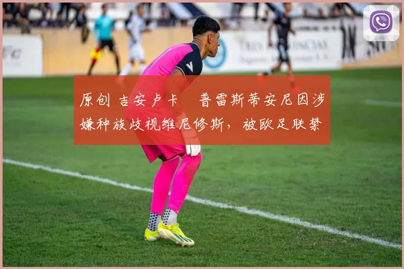 原创 吉安卢卡・普雷斯蒂安尼因涉嫌种族歧视维尼修斯，被欧足联禁赛