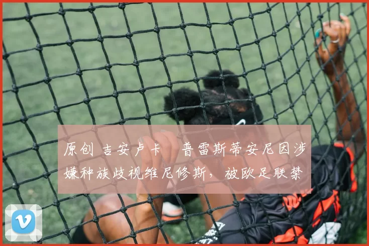 原创 吉安卢卡・普雷斯蒂安尼因涉嫌种族歧视维尼修斯，被欧足联禁赛