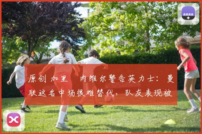 原创 加里・内维尔警告英力士：曼联这名中场很难替代，队友表现被赞 “离谱”