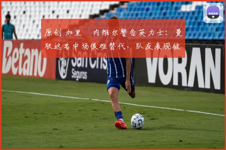 原创 加里・内维尔警告英力士：曼联这名中场很难替代，队友表现被赞 “离谱”