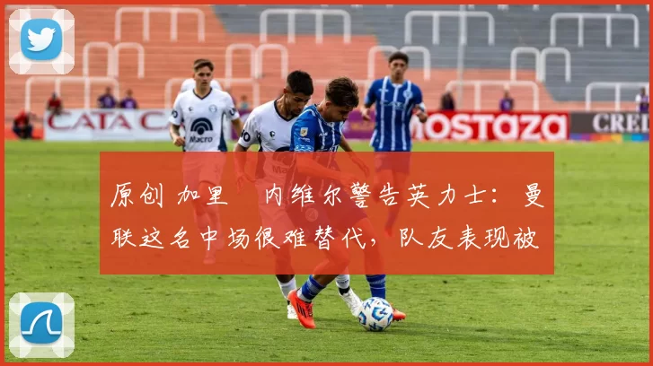 原创 加里・内维尔警告英力士:曼联这名中场很难替代,队友表现被赞 “离谱”