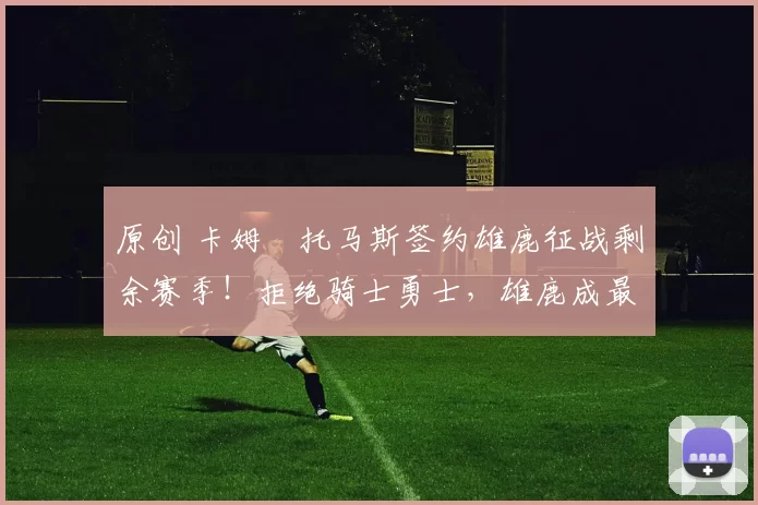 原创 卡姆・托马斯签约雄鹿征战剩余赛季！拒绝骑士勇士，雄鹿成最优选