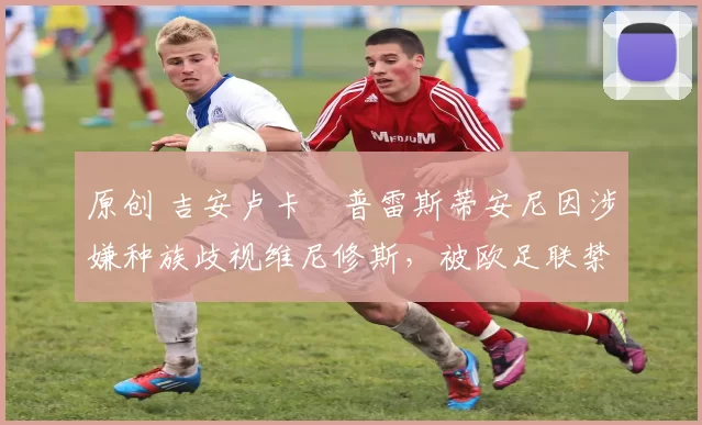 原创 吉安卢卡・普雷斯蒂安尼因涉嫌种族歧视维尼修斯，被欧足联禁赛