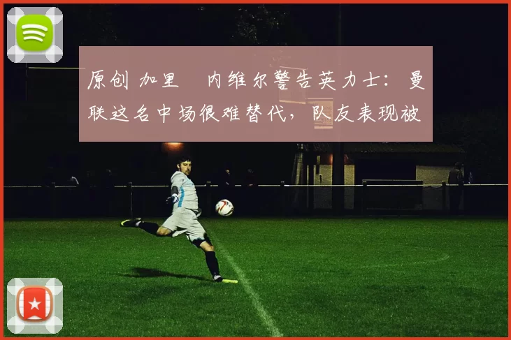 原创 加里・内维尔警告英力士：曼联这名中场很难替代，队友表现被赞 “离谱”