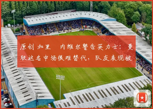 原创 加里・内维尔警告英力士：曼联这名中场很难替代，队友表现被赞 “离谱”