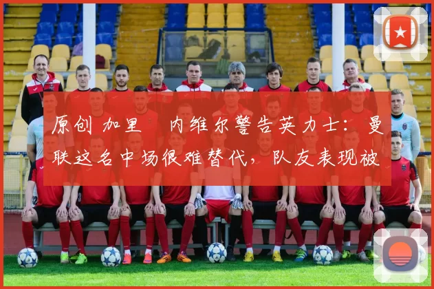 原创 加里・内维尔警告英力士:曼联这名中场很难替代,队友表现被赞 “离谱”