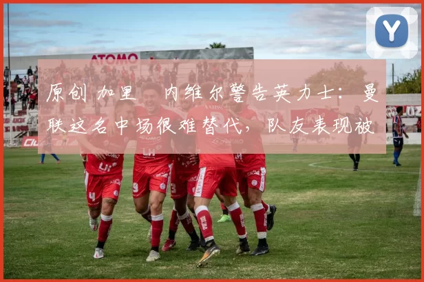 原创 加里・内维尔警告英力士：曼联这名中场很难替代，队友表现被赞 “离谱”
