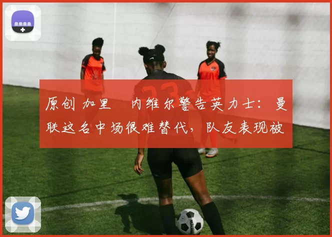 原创 加里・内维尔警告英力士:曼联这名中场很难替代,队友表现被赞 “离谱”
