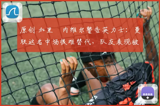 原创 加里・内维尔警告英力士：曼联这名中场很难替代，队友表现被赞 “离谱”