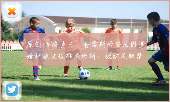 原创 吉安卢卡・普雷斯蒂安尼因涉嫌种族歧视维尼修斯，被欧足联禁赛