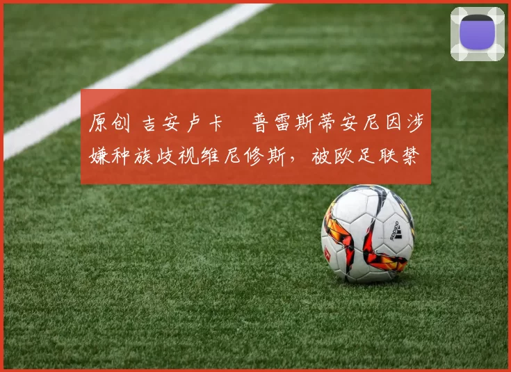 原创 吉安卢卡・普雷斯蒂安尼因涉嫌种族歧视维尼修斯，被欧足联禁赛