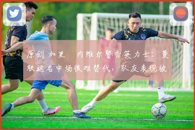 原创 加里・内维尔警告英力士：曼联这名中场很难替代，队友表现被赞 “离谱”