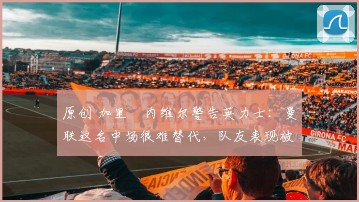 原创 加里・内维尔警告英力士：曼联这名中场很难替代，队友表现被赞 “离谱”