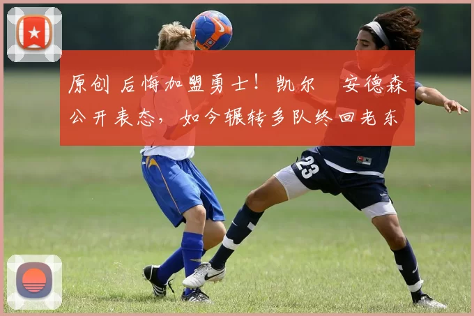 原创 后悔加盟勇士！凯尔・安德森公开表态，如今辗转多队终回老东家