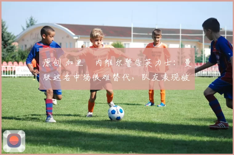 原创 加里・内维尔警告英力士：曼联这名中场很难替代，队友表现被赞 “离谱”