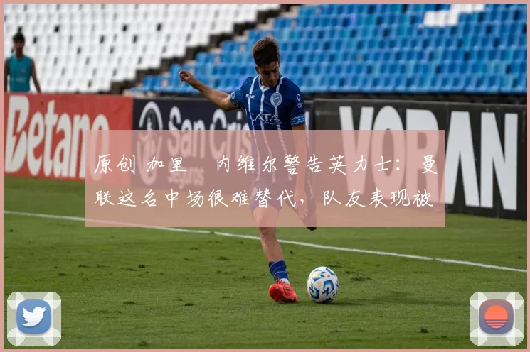 原创 加里・内维尔警告英力士：曼联这名中场很难替代，队友表现被赞 “离谱”