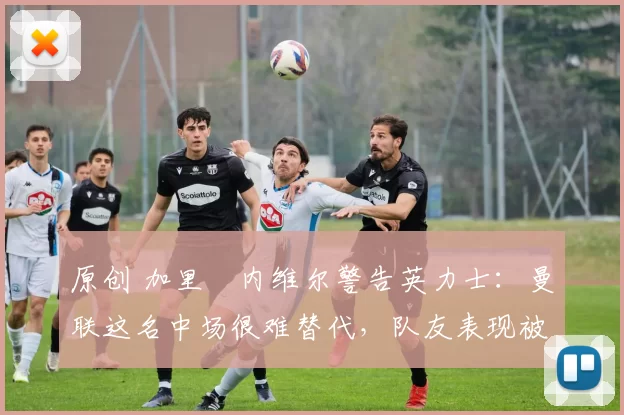 原创 加里・内维尔警告英力士:曼联这名中场很难替代,队友表现被赞 “离谱”