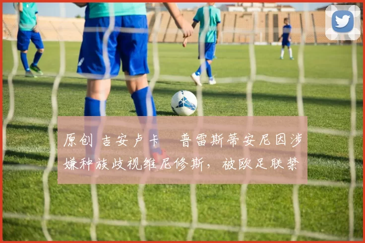 原创 吉安卢卡・普雷斯蒂安尼因涉嫌种族歧视维尼修斯，被欧足联禁赛