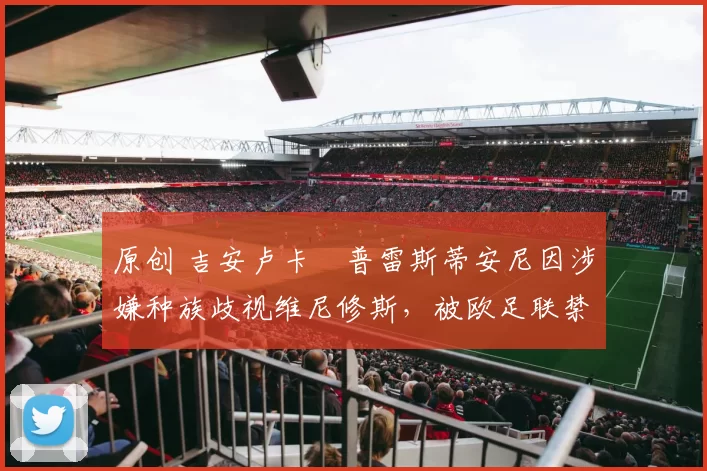 原创 吉安卢卡・普雷斯蒂安尼因涉嫌种族歧视维尼修斯，被欧足联禁赛