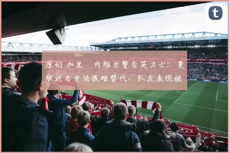 原创 加里・内维尔警告英力士：曼联这名中场很难替代，队友表现被赞 “离谱”