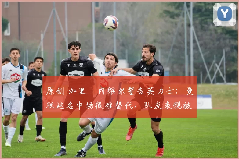原创 加里・内维尔警告英力士：曼联这名中场很难替代，队友表现被赞 “离谱”