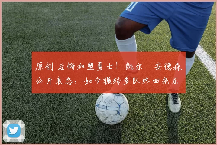 原创 后悔加盟勇士！凯尔・安德森公开表态，如今辗转多队终回老东家