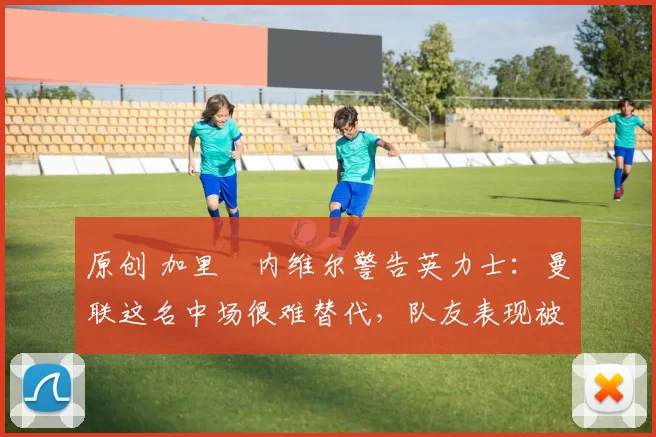 原创 加里・内维尔警告英力士:曼联这名中场很难替代,队友表现被赞 “离谱”