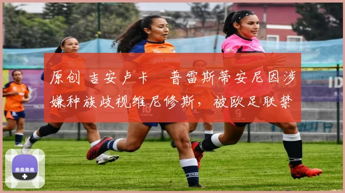 原创 吉安卢卡・普雷斯蒂安尼因涉嫌种族歧视维尼修斯,被欧足联禁赛