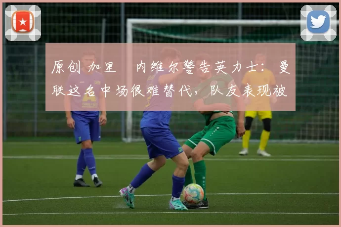 原创 加里・内维尔警告英力士:曼联这名中场很难替代,队友表现被赞 “离谱”