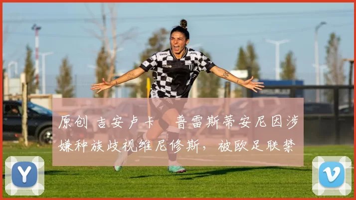 原创 吉安卢卡・普雷斯蒂安尼因涉嫌种族歧视维尼修斯，被欧足联禁赛