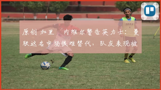 原创 加里・内维尔警告英力士:曼联这名中场很难替代,队友表现被赞 “离谱”