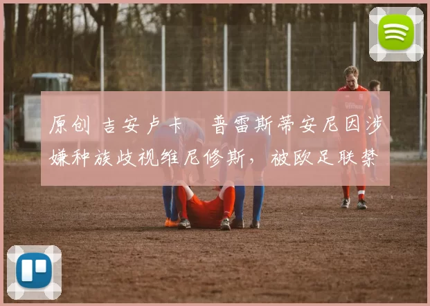 原创 吉安卢卡・普雷斯蒂安尼因涉嫌种族歧视维尼修斯，被欧足联禁赛
