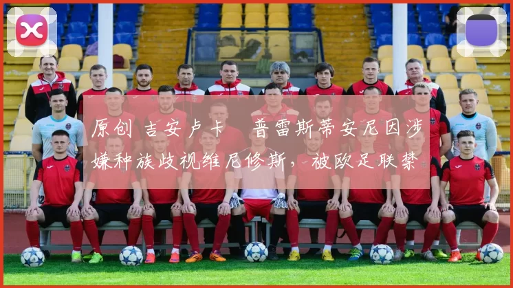 原创 吉安卢卡・普雷斯蒂安尼因涉嫌种族歧视维尼修斯，被欧足联禁赛