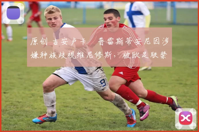 原创 吉安卢卡・普雷斯蒂安尼因涉嫌种族歧视维尼修斯,被欧足联禁赛