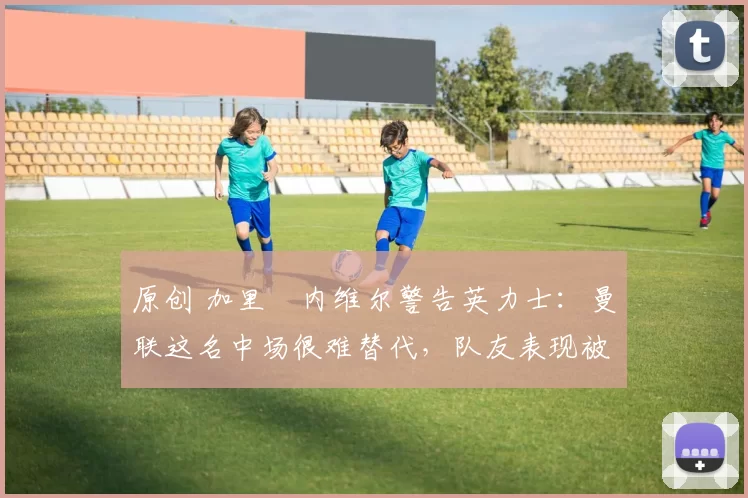 原创 加里・内维尔警告英力士:曼联这名中场很难替代,队友表现被赞 “离谱”