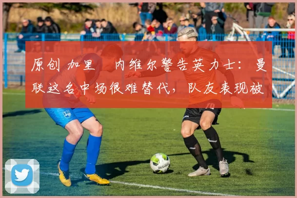 原创 加里・内维尔警告英力士：曼联这名中场很难替代，队友表现被赞 “离谱”