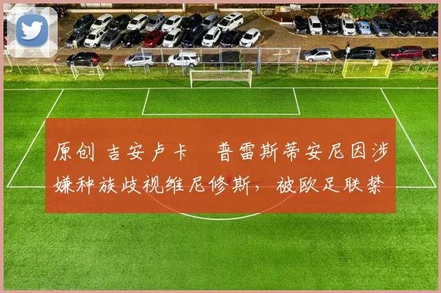 原创 吉安卢卡・普雷斯蒂安尼因涉嫌种族歧视维尼修斯,被欧足联禁赛