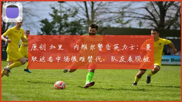 原创 加里・内维尔警告英力士：曼联这名中场很难替代，队友表现被赞 “离谱”