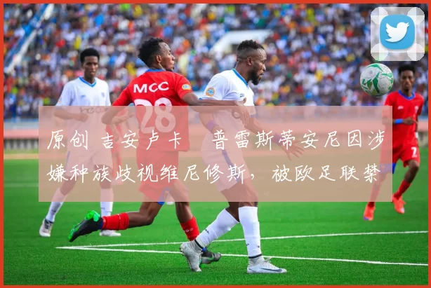 原创 吉安卢卡・普雷斯蒂安尼因涉嫌种族歧视维尼修斯,被欧足联禁赛