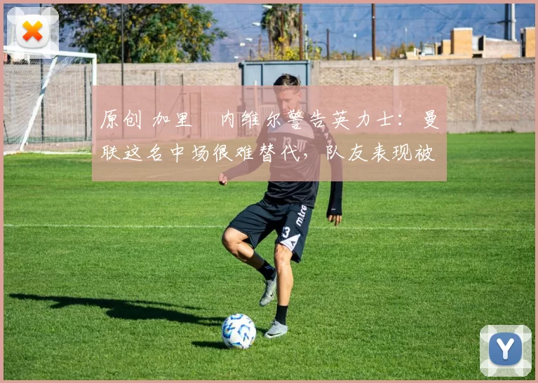 原创 加里・内维尔警告英力士：曼联这名中场很难替代，队友表现被赞 “离谱”