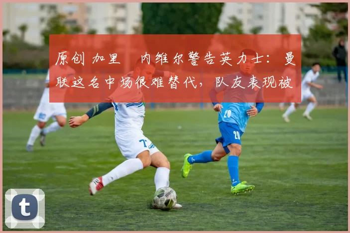 原创 加里・内维尔警告英力士：曼联这名中场很难替代，队友表现被赞 “离谱”