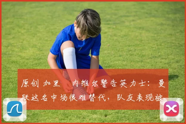 原创 加里・内维尔警告英力士：曼联这名中场很难替代，队友表现被赞 “离谱”