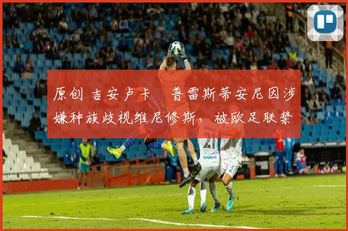 原创 吉安卢卡・普雷斯蒂安尼因涉嫌种族歧视维尼修斯，被欧足联禁赛