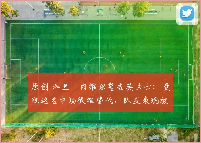 原创 加里・内维尔警告英力士：曼联这名中场很难替代，队友表现被赞 “离谱”