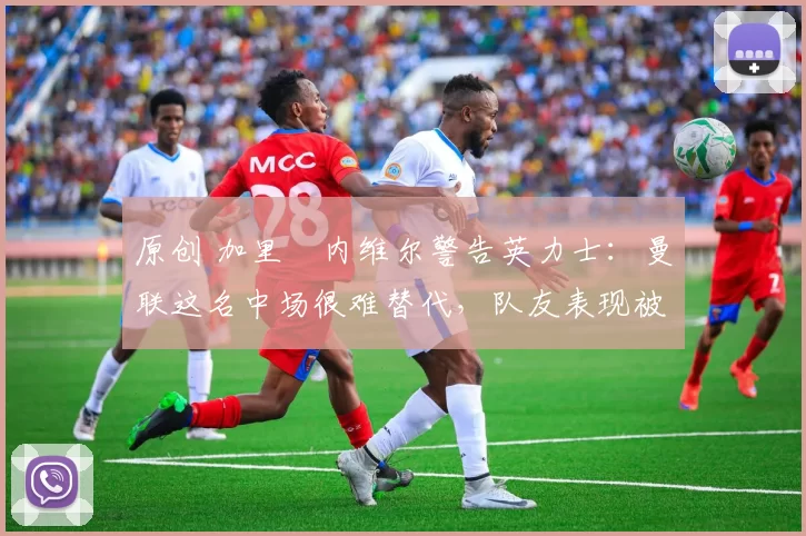 原创 加里・内维尔警告英力士：曼联这名中场很难替代，队友表现被赞 “离谱”