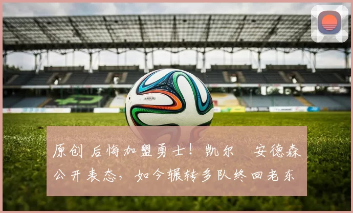 原创 后悔加盟勇士！凯尔・安德森公开表态，如今辗转多队终回老东家