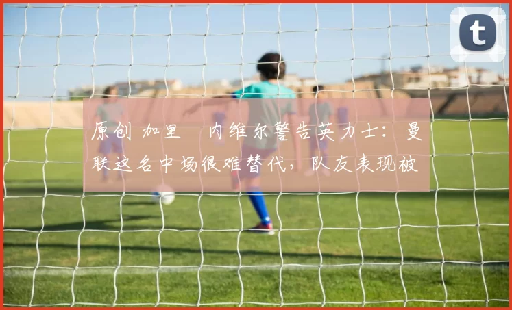 原创 加里・内维尔警告英力士：曼联这名中场很难替代，队友表现被赞 “离谱”