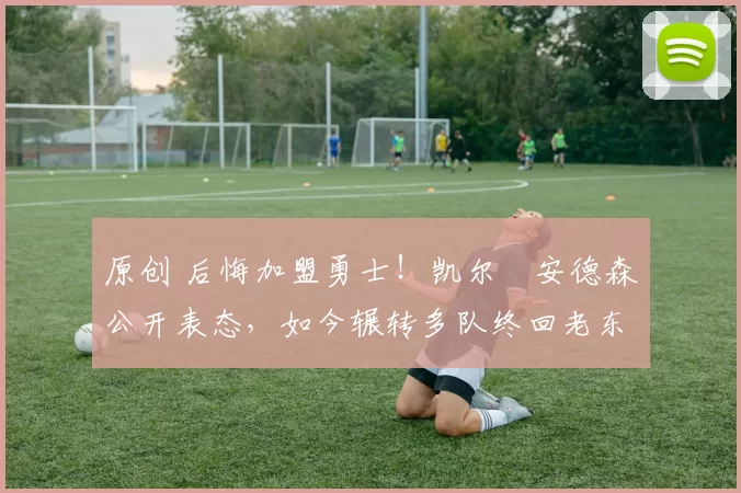 原创 后悔加盟勇士！凯尔・安德森公开表态，如今辗转多队终回老东家