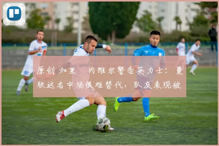 原创 加里・内维尔警告英力士：曼联这名中场很难替代，队友表现被赞 “离谱”